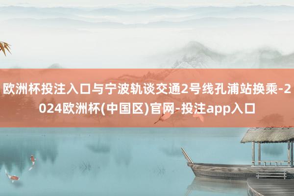 欧洲杯投注入口与宁波轨谈交通2号线孔浦站换乘-2024欧洲杯(中国区)官网-投注app入口