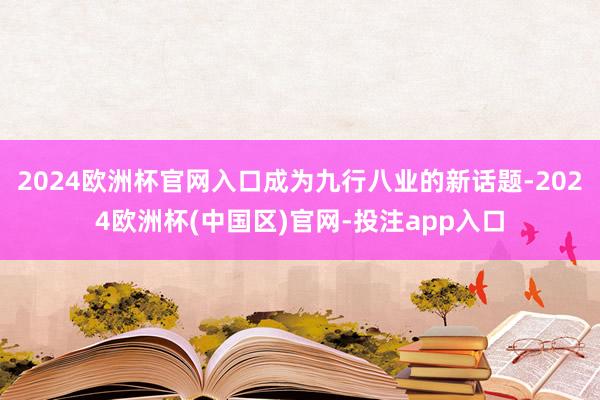 2024欧洲杯官网入口成为九行八业的新话题-2024欧洲杯(中国区)官网-投注app入口