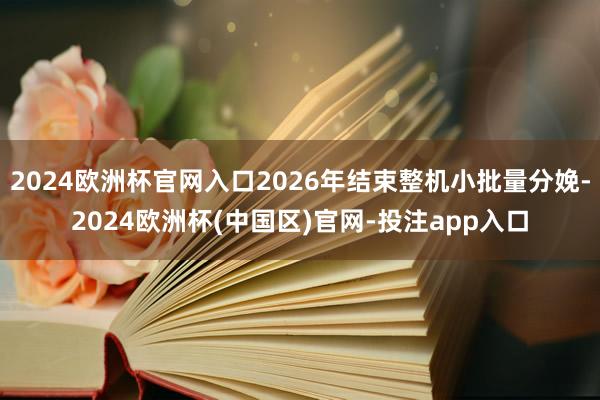2024欧洲杯官网入口2026年结束整机小批量分娩-2024欧洲杯(中国区)官网-投注app入口