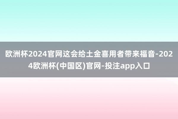 欧洲杯2024官网这会给土金喜用者带来福音-2024欧洲杯(中国区)官网-投注app入口