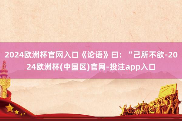 2024欧洲杯官网入口《论语》曰：“己所不欲-2024欧洲杯(中国区)官网-投注app入口
