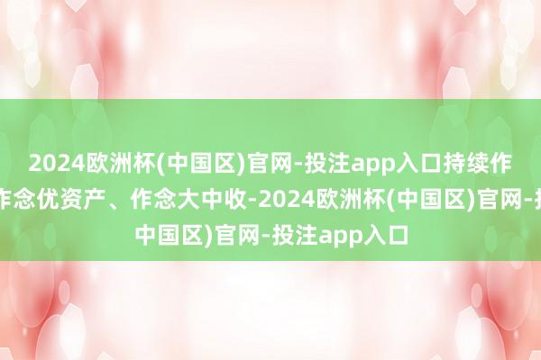 2024欧洲杯(中国区)官网-投注app入口持续作念强欠债、作念优资产、作念大中收-2024欧洲杯(中国区)官网-投注app入口