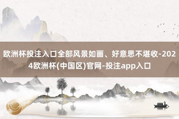 欧洲杯投注入口全部风景如画、好意思不堪收-2024欧洲杯(中国区)官网-投注app入口