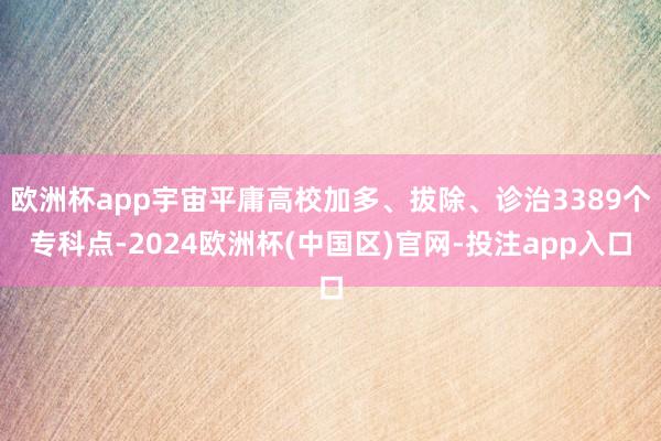 欧洲杯app宇宙平庸高校加多、拔除、诊治3389个专科点-2024欧洲杯(中国区)官网-投注app入口