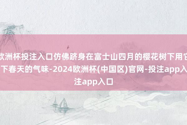 欧洲杯投注入口仿佛跻身在富士山四月的樱花树下用它留下春天的气味-2024欧洲杯(中国区)官网-投注app入口