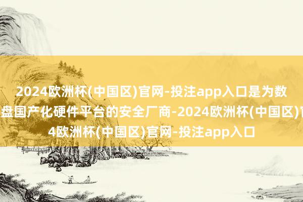 2024欧洲杯(中国区)官网-投注app入口是为数未几的未必复旧通盘国产化硬件平台的安全厂商-2024欧洲杯(中国区)官网-投注app入口