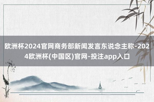 欧洲杯2024官网商务部新闻发言东说念主称-2024欧洲杯(中国区)官网-投注app入口