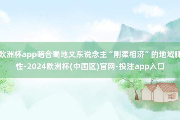 欧洲杯app暗合蜀地文东说念主“刚柔相济”的地域脾性-2024欧洲杯(中国区)官网-投注app入口