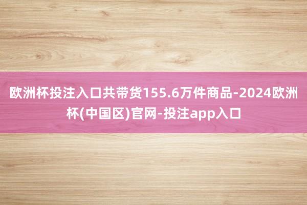 欧洲杯投注入口共带货155.6万件商品-2024欧洲杯(中国区)官网-投注app入口