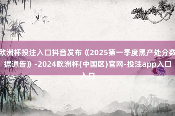 欧洲杯投注入口抖音发布《2025第一季度黑产处分数据通告》-2024欧洲杯(中国区)官网-投注app入口