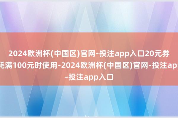2024欧洲杯(中国区)官网-投注app入口20元券在消耗满100元时使用-2024欧洲杯(中国区)官网-投注app入口