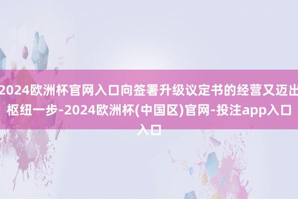 2024欧洲杯官网入口向签署升级议定书的经营又迈出枢纽一步-2024欧洲杯(中国区)官网-投注app入口
