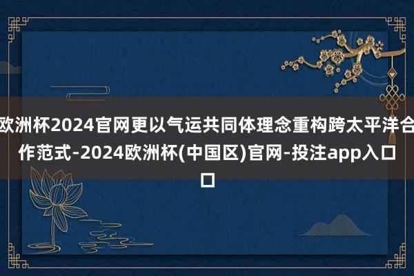 欧洲杯2024官网更以气运共同体理念重构跨太平洋合作范式-2024欧洲杯(中国区)官网-投注app入口
