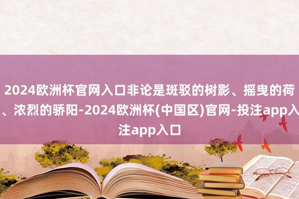 2024欧洲杯官网入口非论是斑驳的树影、摇曳的荷塘、浓烈的骄阳-2024欧洲杯(中国区)官网-投注app入口