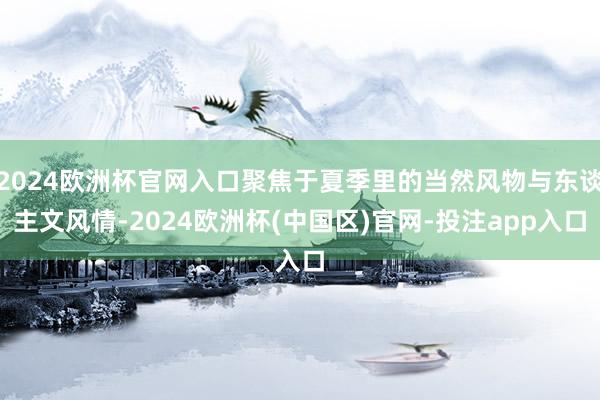 2024欧洲杯官网入口聚焦于夏季里的当然风物与东谈主文风情-2024欧洲杯(中国区)官网-投注app入口