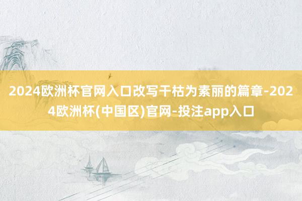 2024欧洲杯官网入口改写干枯为素丽的篇章-2024欧洲杯(中国区)官网-投注app入口