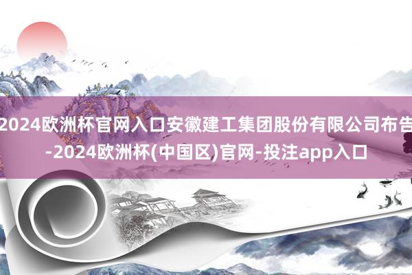 2024欧洲杯官网入口安徽建工集团股份有限公司布告-2024欧洲杯(中国区)官网-投注app入口