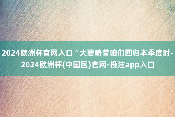 2024欧洲杯官网入口“大要畴昔咱们回归本季度时-2024欧洲杯(中国区)官网-投注app入口