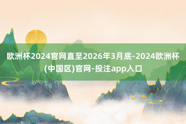 欧洲杯2024官网直至2026年3月底-2024欧洲杯(中国区)官网-投注app入口