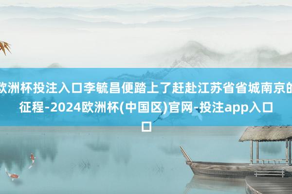 欧洲杯投注入口李毓昌便踏上了赶赴江苏省省城南京的征程-2024欧洲杯(中国区)官网-投注app入口