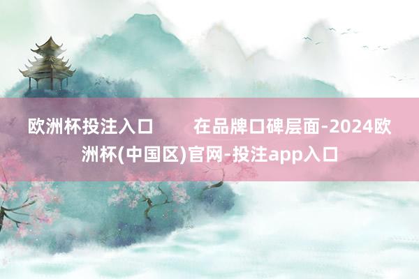 欧洲杯投注入口        在品牌口碑层面-2024欧洲杯(中国区)官网-投注app入口
