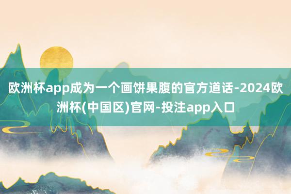 欧洲杯app成为一个画饼果腹的官方道话-2024欧洲杯(中国区)官网-投注app入口