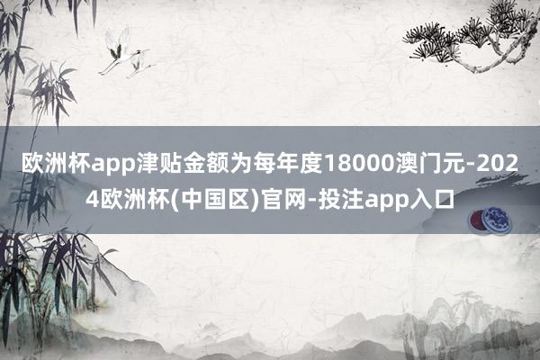 欧洲杯app津贴金额为每年度18000澳门元-2024欧洲杯(中国区)官网-投注app入口