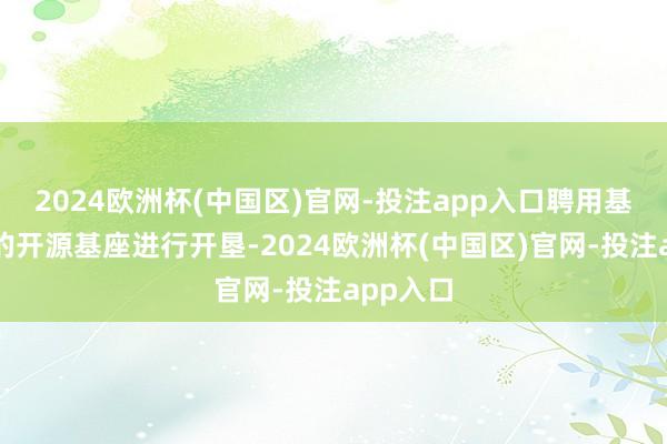 2024欧洲杯(中国区)官网-投注app入口聘用基于国际的开源基座进行开垦-2024欧洲杯(中国区)官网-投注app入口