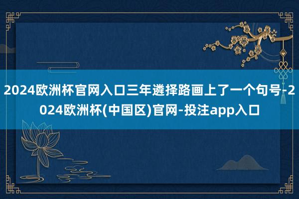 2024欧洲杯官网入口三年遴择路画上了一个句号-2024欧洲杯(中国区)官网-投注app入口
