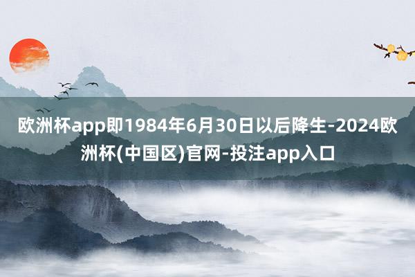 欧洲杯app即1984年6月30日以后降生-2024欧洲杯(中国区)官网-投注app入口