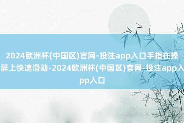 2024欧洲杯(中国区)官网-投注app入口手指在操作屏上快速滑动-2024欧洲杯(中国区)官网-投注app入口