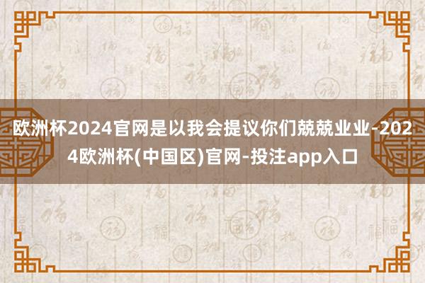 欧洲杯2024官网是以我会提议你们兢兢业业-2024欧洲杯(中国区)官网-投注app入口