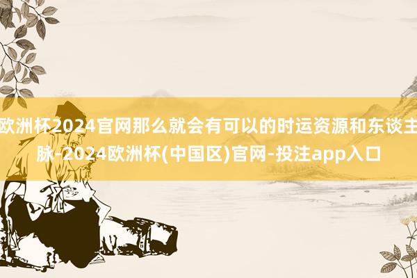 欧洲杯2024官网那么就会有可以的时运资源和东谈主脉-2024欧洲杯(中国区)官网-投注app入口
