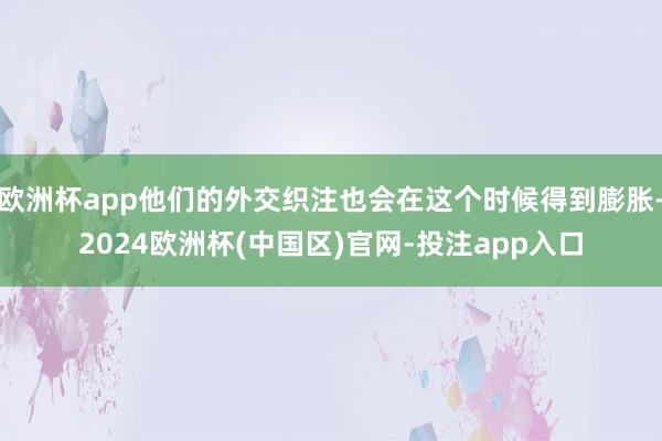 欧洲杯app他们的外交织注也会在这个时候得到膨胀-2024欧洲杯(中国区)官网-投注app入口