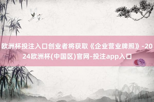 欧洲杯投注入口创业者将获取《企业营业牌照》-2024欧洲杯(中国区)官网-投注app入口