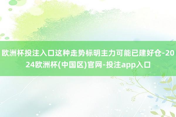 欧洲杯投注入口这种走势标明主力可能已建好仓-2024欧洲杯(中国区)官网-投注app入口