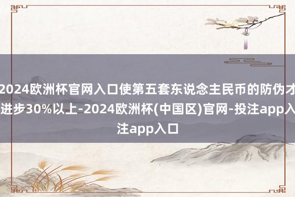 2024欧洲杯官网入口使第五套东说念主民币的防伪才气进步30%以上-2024欧洲杯(中国区)官网-投注app入口