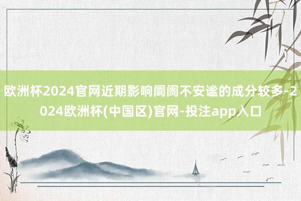 欧洲杯2024官网近期影响阛阓不安谧的成分较多-2024欧洲杯(中国区)官网-投注app入口