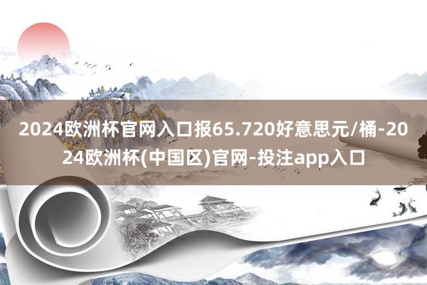 2024欧洲杯官网入口报65.720好意思元/桶-2024欧洲杯(中国区)官网-投注app入口