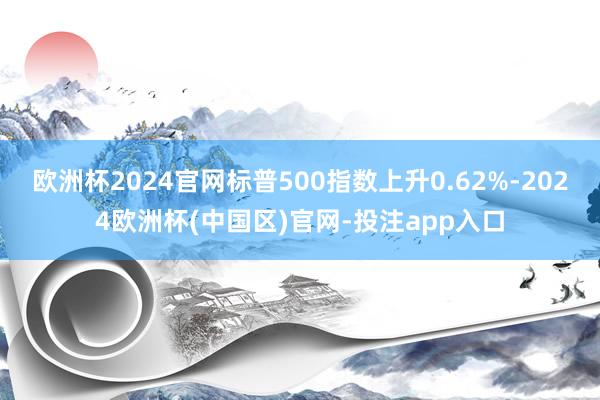 欧洲杯2024官网标普500指数上升0.62%-2024欧洲杯(中国区)官网-投注app入口