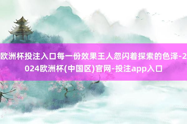 欧洲杯投注入口每一份效果王人忽闪着探索的色泽-2024欧洲杯(中国区)官网-投注app入口