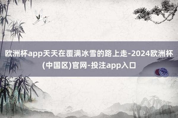欧洲杯app天天在覆满冰雪的路上走-2024欧洲杯(中国区)官网-投注app入口