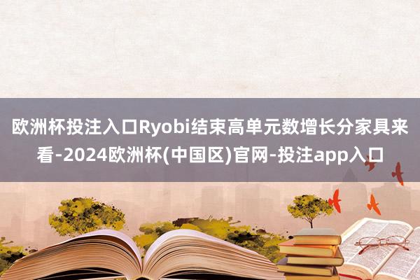 欧洲杯投注入口Ryobi结束高单元数增长　　分家具来看-2024欧洲杯(中国区)官网-投注app入口