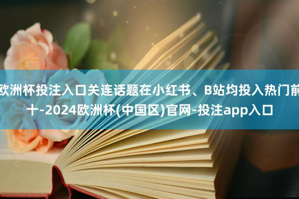 欧洲杯投注入口关连话题在小红书、B站均投入热门前十-2024欧洲杯(中国区)官网-投注app入口