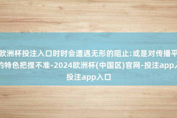 欧洲杯投注入口时时会遭遇无形的阻止:或是对传播平台的特色把捏不准-2024欧洲杯(中国区)官网-投注app入口