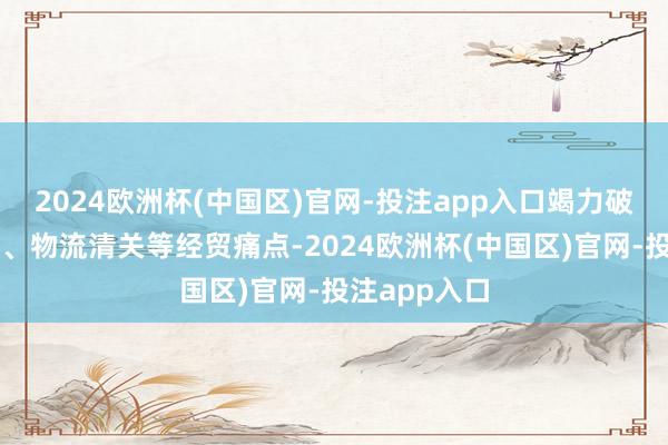 2024欧洲杯(中国区)官网-投注app入口竭力破解跨境支付、物流清关等经贸痛点-2024欧洲杯(中国区)官网-投注app入口