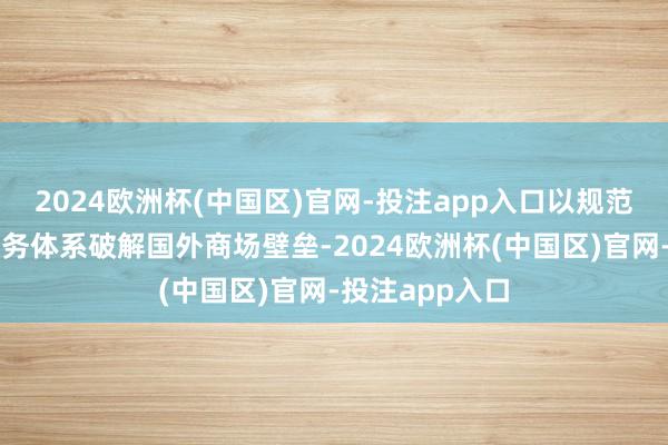 2024欧洲杯(中国区)官网-投注app入口以规范化、国际化服务体系破解国外商场壁垒-2024欧洲杯(中国区)官网-投注app入口