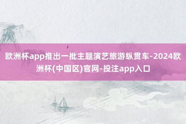 欧洲杯app推出一批主题演艺旅游纵贯车-2024欧洲杯(中国区)官网-投注app入口