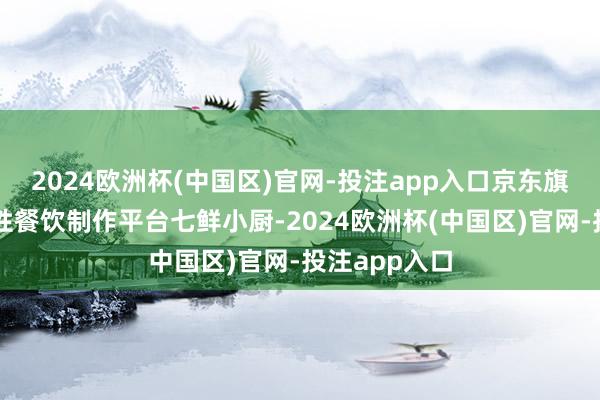 2024欧洲杯(中国区)官网-投注app入口京东旗下的调解品性餐饮制作平台七鲜小厨-2024欧洲杯(中国区)官网-投注app入口