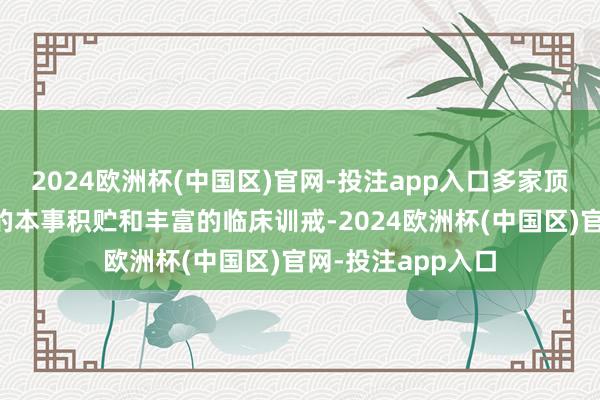 2024欧洲杯(中国区)官网-投注app入口多家顶尖病院凭借深厚的本事积贮和丰富的临床训戒-2024欧洲杯(中国区)官网-投注app入口